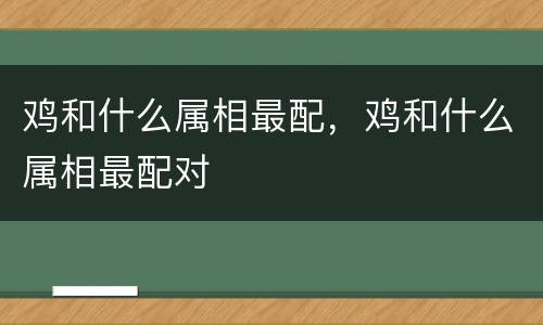 鸡和什么属相最配，鸡和什么属相最配对