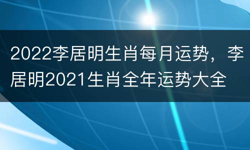 2022李居明生肖每月运势，李居明2021生肖全年运势大全