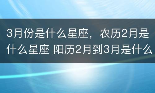 3月份是什么星座，农历2月是什么星座 阳历2月到3月是什么星座