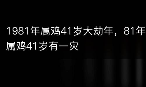 1981年属鸡41岁大劫年，81年属鸡41岁有一灾