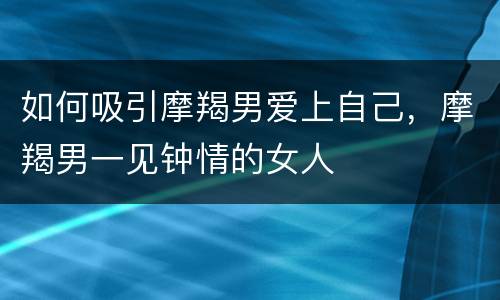 如何吸引摩羯男爱上自己，摩羯男一见钟情的女人