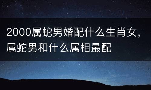 2000属蛇男婚配什么生肖女，属蛇男和什么属相最配