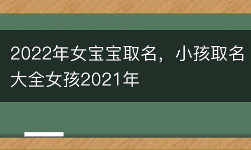 2022年女宝宝取名，小孩取名大全女孩2021年