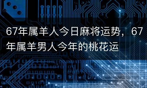 67年属羊人今日麻将运势，67年属羊男人今年的桃花运