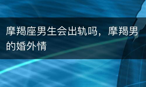 摩羯座男生会出轨吗，摩羯男的婚外情
