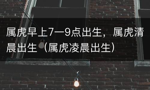 属虎早上7一9点出生，属虎清晨出生（属虎凌晨出生）