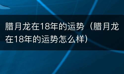 腊月龙在18年的运势（腊月龙在18年的运势怎么样）