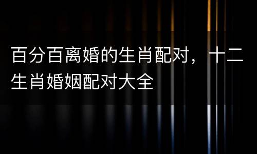 百分百离婚的生肖配对，十二生肖婚姻配对大全
