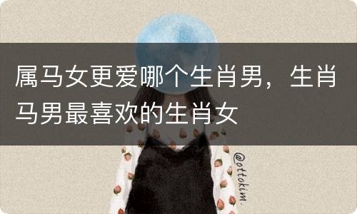 属马女更爱哪个生肖男，生肖马男最喜欢的生肖女