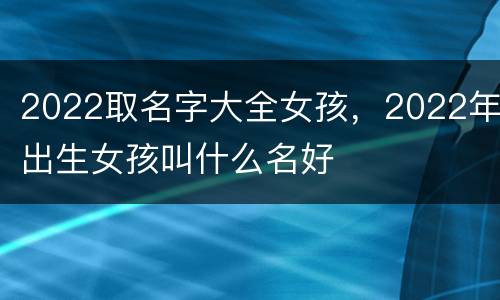 2022取名字大全女孩，2022年出生女孩叫什么名好