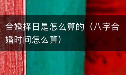合婚择日是怎么算的（八字合婚时间怎么算）
