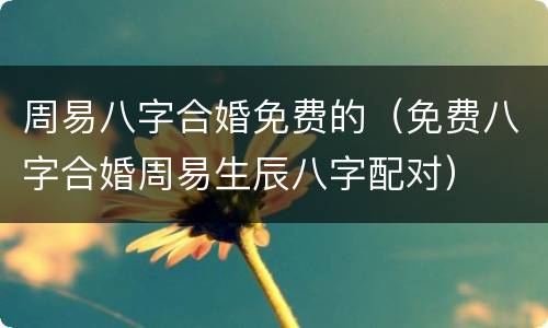 周易八字合婚免费的（免费八字合婚周易生辰八字配对）