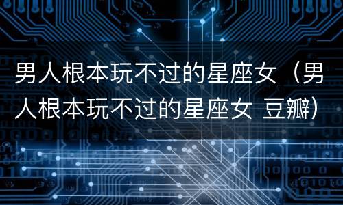 男人根本玩不过的星座女（男人根本玩不过的星座女 豆瓣）