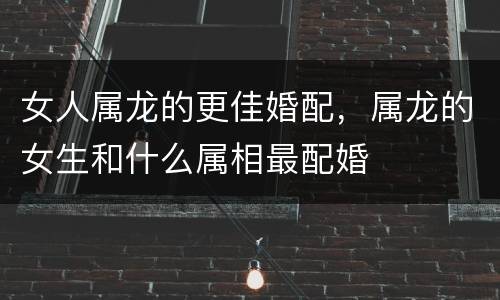 女人属龙的更佳婚配，属龙的女生和什么属相最配婚
