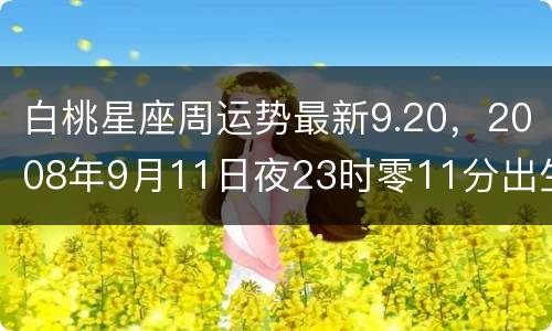 白桃星座周运势最新9.20，2008年9月11日夜23时零11分出生的