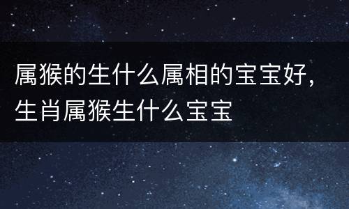属猴的生什么属相的宝宝好，生肖属猴生什么宝宝