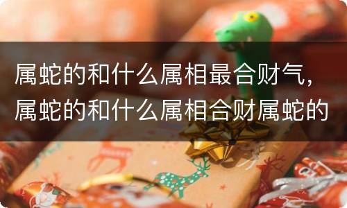 属蛇的和什么属相最合财气，属蛇的和什么属相合财属蛇的和什么属