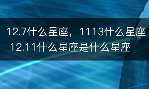 12.7什么星座，1113什么星座 12.11什么星座是什么星座