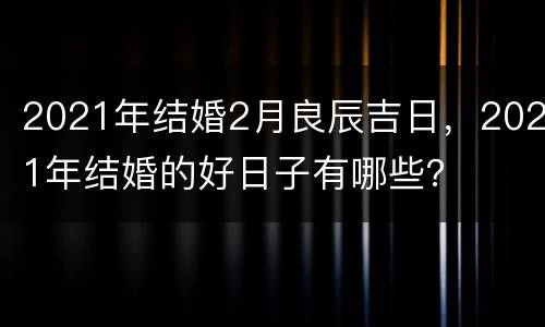2021年结婚2月良辰吉日，2021年结婚的好日子有哪些？