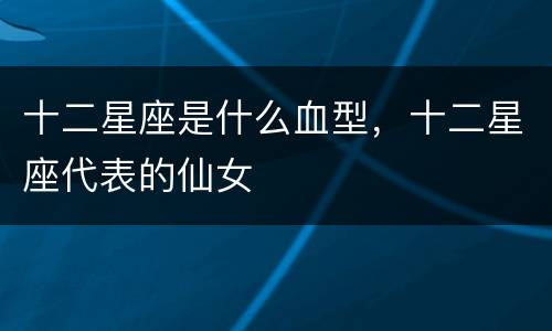 十二星座是什么血型，十二星座代表的仙女