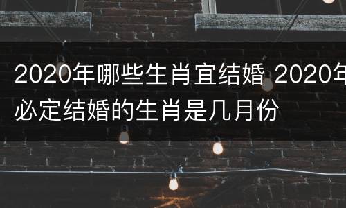 2020年哪些生肖宜结婚 2020年必定结婚的生肖是几月份