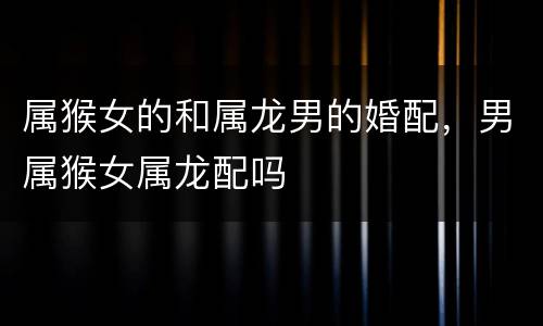 属猴女的和属龙男的婚配，男属猴女属龙配吗