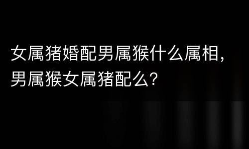 女属猪婚配男属猴什么属相，男属猴女属猪配么？