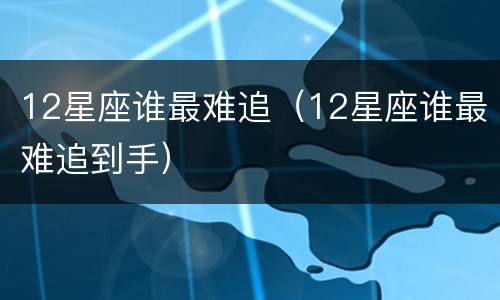 12星座谁最难追（12星座谁最难追到手）