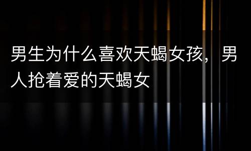 男生为什么喜欢天蝎女孩，男人抢着爱的天蝎女