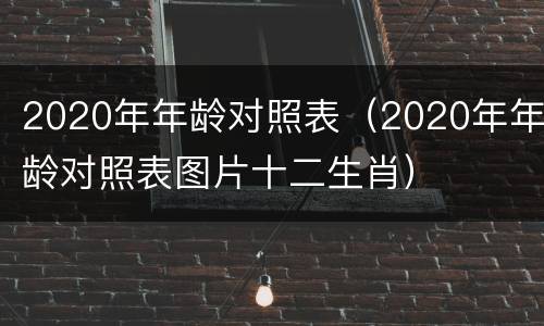 2020年年龄对照表（2020年年龄对照表图片十二生肖）