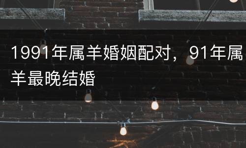 1991年属羊婚姻配对，91年属羊最晚结婚