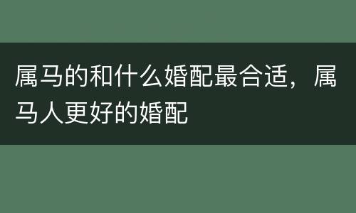 属马的和什么婚配最合适，属马人更好的婚配