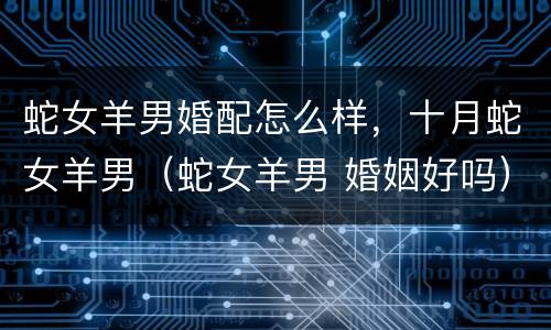 蛇女羊男婚配怎么样，十月蛇女羊男（蛇女羊男 婚姻好吗）