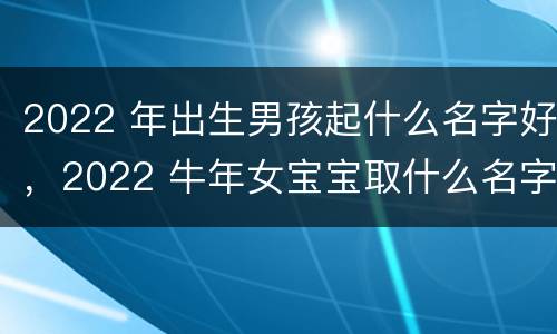 2022 年出生男孩起什么名字好，2022 牛年女宝宝取什么名字好
