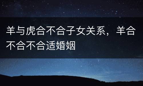 羊与虎合不合子女关系，羊合不合不合适婚姻