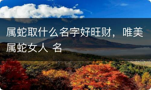 属蛇取什么名字好旺财，唯美属蛇女人 名