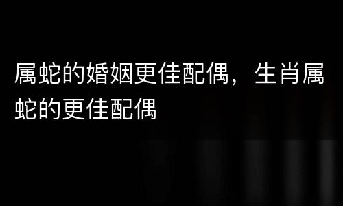 属蛇的婚姻更佳配偶，生肖属蛇的更佳配偶
