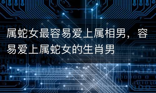 属蛇女最容易爱上属相男，容易爱上属蛇女的生肖男