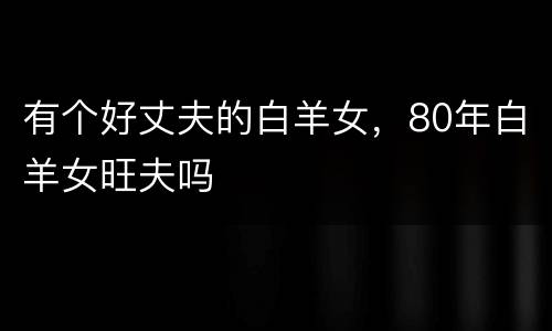 有个好丈夫的白羊女，80年白羊女旺夫吗