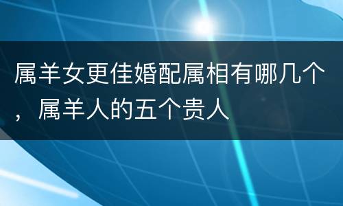 属羊女更佳婚配属相有哪几个，属羊人的五个贵人