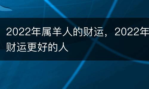 2022年属羊人的财运，2022年财运更好的人