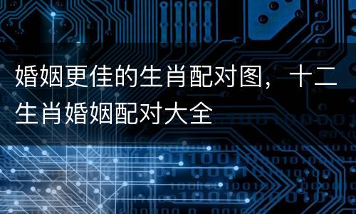 婚姻更佳的生肖配对图，十二生肖婚姻配对大全
