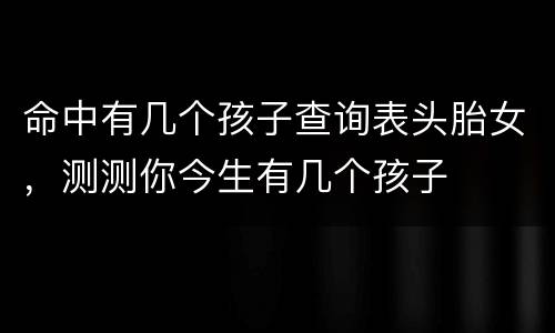 命中有几个孩子查询表头胎女，测测你今生有几个孩子