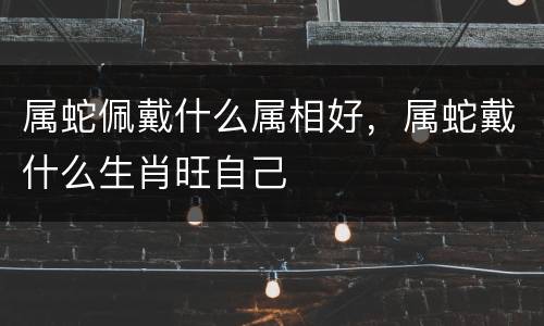 属蛇佩戴什么属相好，属蛇戴什么生肖旺自己