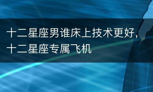十二星座男谁床上技术更好，十二星座专属飞机