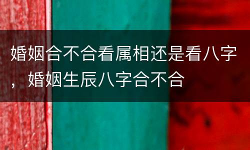 婚姻合不合看属相还是看八字，婚姻生辰八字合不合