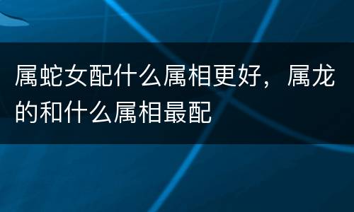 属蛇女配什么属相更好，属龙的和什么属相最配