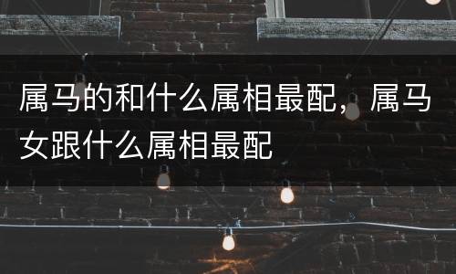 属马的和什么属相最配，属马女跟什么属相最配