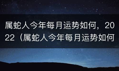 属蛇人今年每月运势如何，2022（属蛇人今年每月运势如何,2022年怎么样）