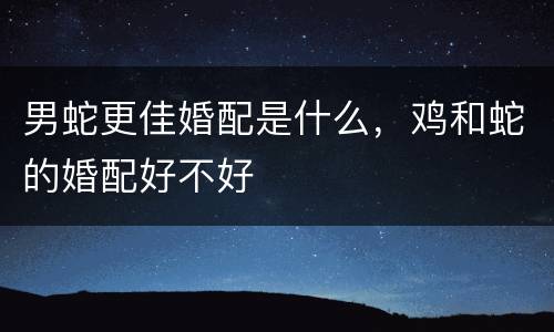男蛇更佳婚配是什么，鸡和蛇的婚配好不好